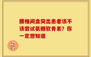 腰椎间盘突出患者该不该尝试氨糖软骨素？你一定想知道