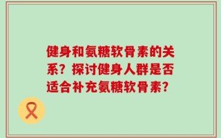 健身和氨糖软骨素的关系？探讨健身人群是否适合补充氨糖软骨素？