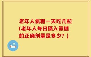 老年人氨糖一天吃几粒(老年人每日摄入氨糖的正确剂量是多少？)