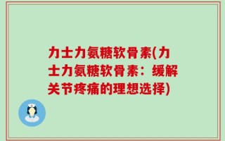 力士力氨糖软骨素(力士力氨糖软骨素：缓解关节疼痛的理想选择)