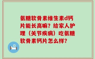 氨糖软骨素维生素d钙片能长高嘛？给家人护理（关节疾病）吃氨糖软骨素钙片怎么样？