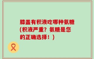 膝盖有积液吃哪种氨糖(积液严重？氨糖是您的正确选择！)