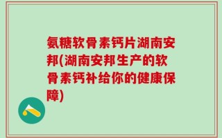 氨糖软骨素钙片湖南安邦(湖南安邦生产的软骨素钙补给你的健康保障)