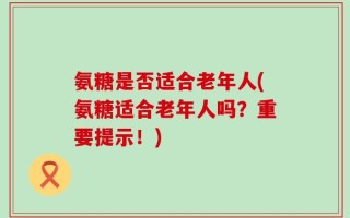 氨糖是否适合老年人(氨糖适合老年人吗？重要提示！)