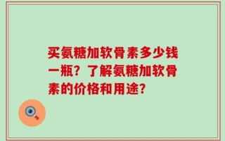 买氨糖加软骨素多少钱一瓶？了解氨糖加软骨素的价格和用途？