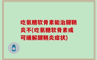 吃氨糖软骨素能治腱鞘炎不(吃氨糖软骨素或可缓解腱鞘炎症状)