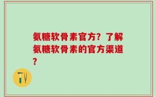 氨糖软骨素官方？了解氨糖软骨素的官方渠道？