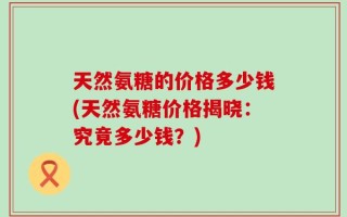 天然氨糖的价格多少钱(天然氨糖价格揭晓：究竟多少钱？)