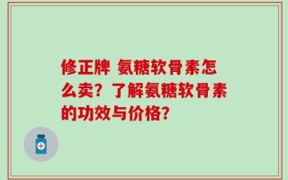 修正牌 氨糖软骨素怎么卖？了解氨糖软骨素的功效与价格？