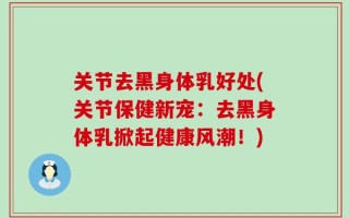关节去黑身体乳好处(关节保健新宠：去黑身体乳掀起健康风潮！)