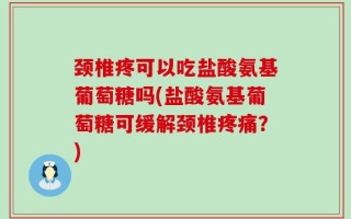 颈椎疼可以吃盐酸氨基葡萄糖吗(盐酸氨基葡萄糖可缓解颈椎疼痛？)