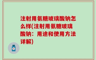 注射用氨糖玻璃酸钠怎么样(注射用氨糖玻璃酸钠：用途和使用方法详解)