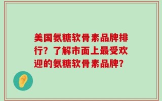 美国氨糖软骨素品牌排行？了解市面上最受欢迎的氨糖软骨素品牌？