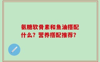 氨糖软骨素和鱼油搭配什么？营养搭配推荐？