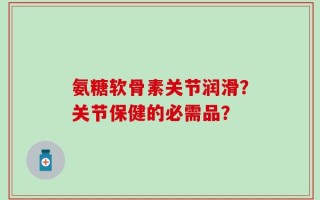 氨糖软骨素关节润滑？关节保健的必需品？