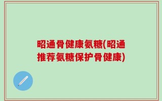 昭通骨健康氨糖(昭通推荐氨糖保护骨健康)