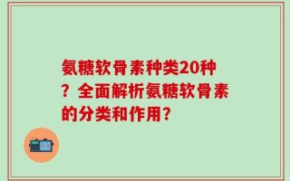 氨糖软骨素种类20种？全面解析氨糖软骨素的分类和作用？