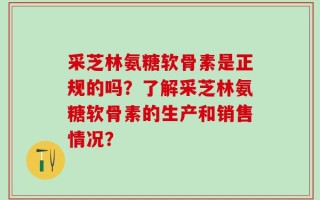 采芝林氨糖软骨素是正规的吗？了解采芝林氨糖软骨素的生产和销售情况？