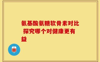 氨基酸氨糖软骨素对比 探究哪个对健康更有益