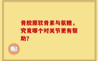 骨胶原软骨素与氨糖，究竟哪个对关节更有帮助？
