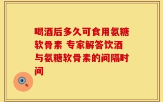 喝酒后多久可食用氨糖软骨素 专家解答饮酒与氨糖软骨素的间隔时间
