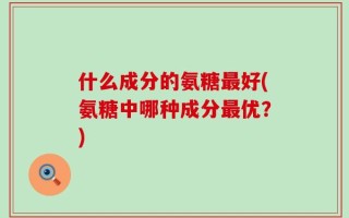 什么成分的氨糖最好(氨糖中哪种成分最优？)