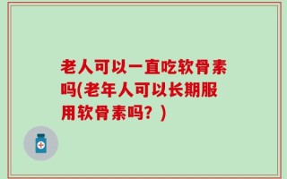 老人可以一直吃软骨素吗(老年人可以长期服用软骨素吗？)