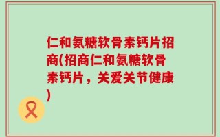 仁和氨糖软骨素钙片招商(招商仁和氨糖软骨素钙片，关爱关节健康)