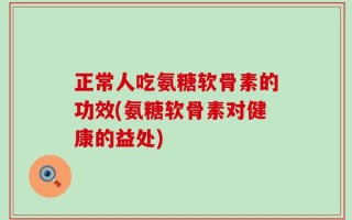 正常人吃氨糖软骨素的功效(氨糖软骨素对健康的益处)