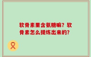 软骨素里含氨糖嘛？软骨素怎么提炼出来的？