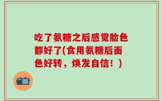 吃了氨糖之后感觉脸色都好了(食用氨糖后面色好转，焕发自信！)