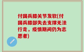 付国兵膝关节发软(付国兵膝部失去支撑无法行走，疫情期间仍为志愿者)