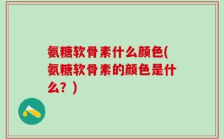 氨糖软骨素什么颜色(氨糖软骨素的颜色是什么？)