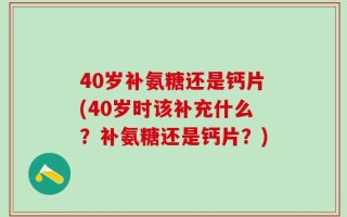 40岁补氨糖还是钙片(40岁时该补充什么？补氨糖还是钙片？)