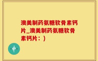 澳美制药氨糖软骨素钙片_澳美制药氨糖软骨素钙片：)