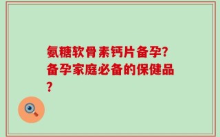 氨糖软骨素钙片备孕？备孕家庭必备的保健品？