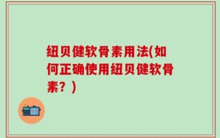 纽贝健软骨素用法(如何正确使用纽贝健软骨素？)