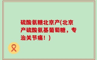 硫酸氨糖北京产(北京产硫酸氨基葡萄糖，专治关节痛！)