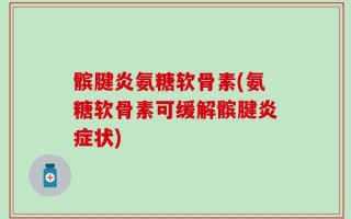 髌腱炎氨糖软骨素(氨糖软骨素可缓解髌腱炎症状)