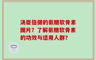 汤臣倍健的氨糖软骨素图片？了解氨糖软骨素的功效与适用人群？
