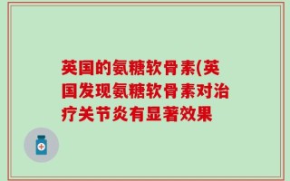 英国的氨糖软骨素(英国发现氨糖软骨素对治疗关节炎有显著效果