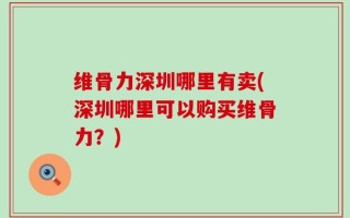 维骨力深圳哪里有卖(深圳哪里可以购买维骨力？)