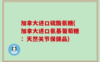 加拿大进口硫酸氨糖(加拿大进口氨基葡萄糖：天然关节保健品)