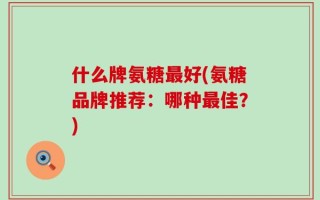什么牌氨糖最好(氨糖品牌推荐：哪种最佳？)