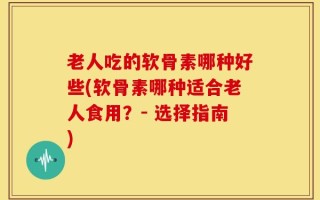 老人吃的软骨素哪种好些(软骨素哪种适合老人食用？- 选择指南)