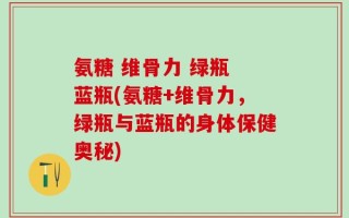 氨糖 维骨力 绿瓶 蓝瓶(氨糖+维骨力，绿瓶与蓝瓶的身体保健奥秘)