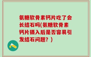 氨糖软骨素钙片吃了会长结石吗(氨糖软骨素钙片摄入后是否容易引发结石问题？)