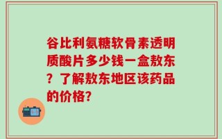 谷比利氨糖软骨素透明质酸片多少钱一盒敖东？了解敖东地区该药品的价格？