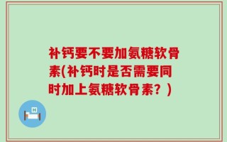补钙要不要加氨糖软骨素(补钙时是否需要同时加上氨糖软骨素？)