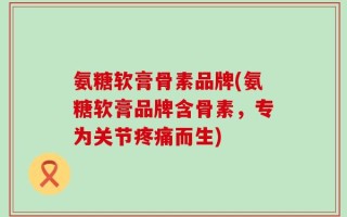 氨糖软膏骨素品牌(氨糖软膏品牌含骨素，专为关节疼痛而生)